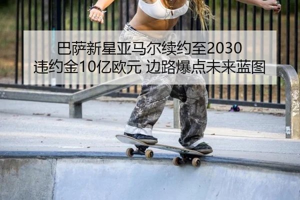 巴萨新星亚马尔续约至2030 违约金10亿欧元 边路爆点未来蓝图